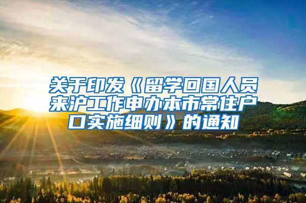 关于印发《留学回国人员来沪工作申办本市常住户口实施细则》的通知