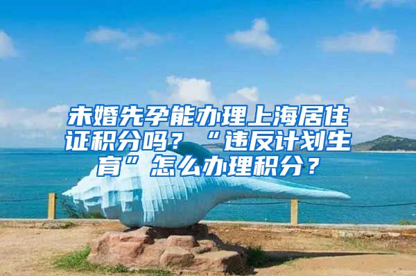 未婚先孕能办理上海居住证积分吗？“违反计划生育”怎么办理积分？