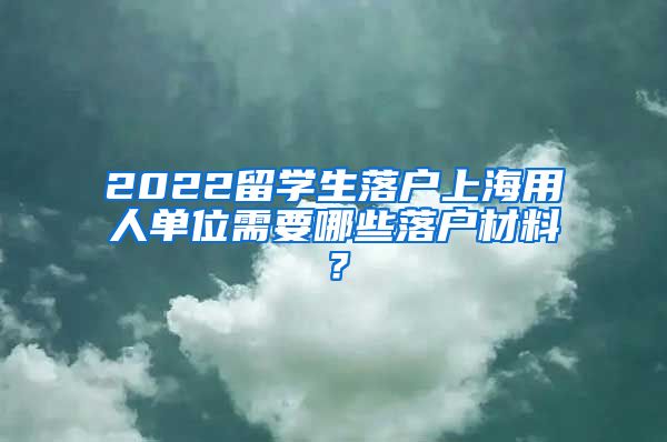 2022留学生落户上海用人单位需要哪些落户材料？