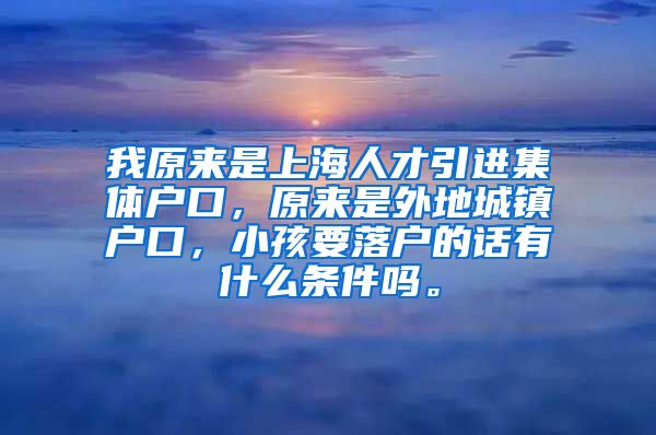 我原来是上海人才引进集体户口，原来是外地城镇户口，小孩要落户的话有什么条件吗。