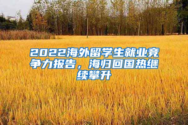 2022海外留学生就业竞争力报告，海归回国热继续攀升