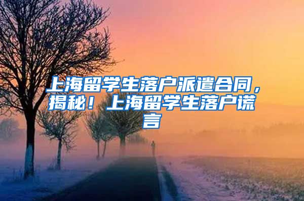 上海留学生落户派遣合同，揭秘！上海留学生落户谎言