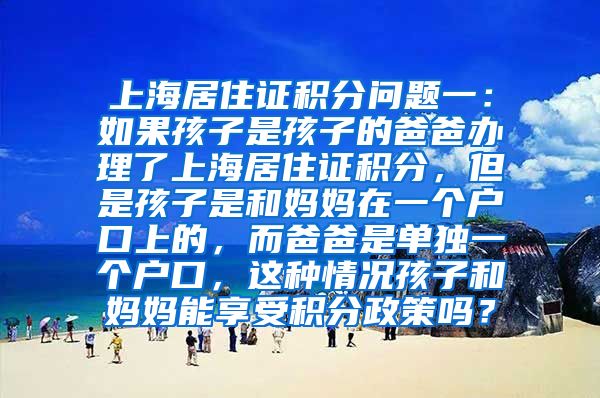 上海居住证积分问题一：如果孩子是孩子的爸爸办理了上海居住证积分，但是孩子是和妈妈在一个户口上的，而爸爸是单独一个户口，这种情况孩子和妈妈能享受积分政策吗？