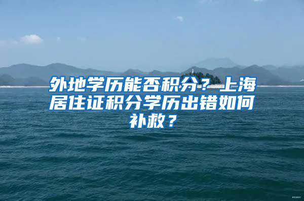 外地学历能否积分？上海居住证积分学历出错如何补救？