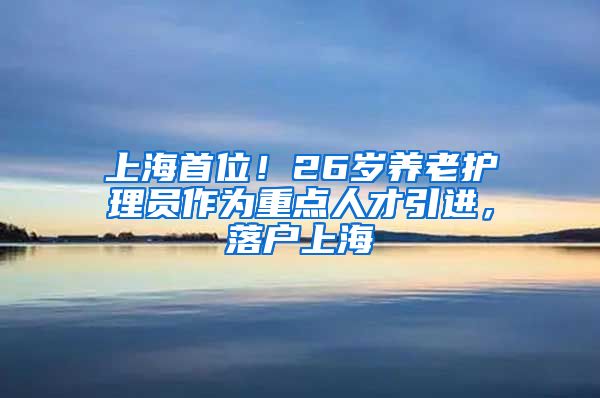 上海首位！26岁养老护理员作为重点人才引进，落户上海→