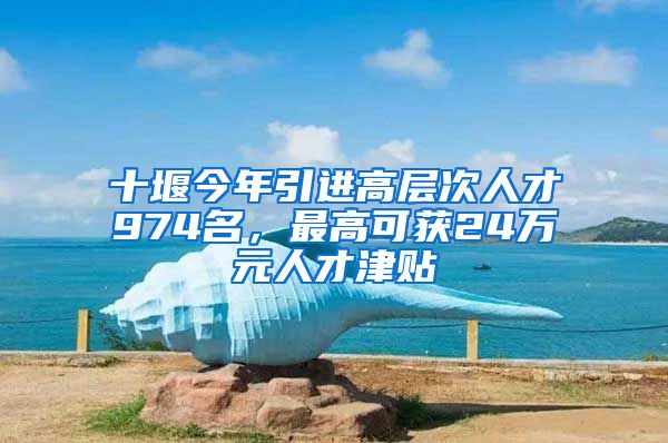 十堰今年引进高层次人才974名，最高可获24万元人才津贴