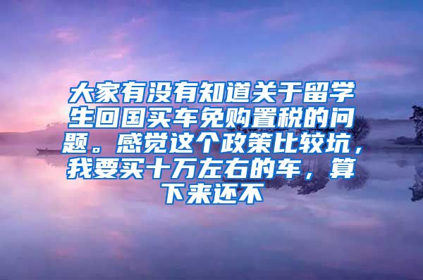 大家有没有知道关于留学生回国买车免购置税的问题。感觉这个政策比较坑，我要买十万左右的车，算下来还不