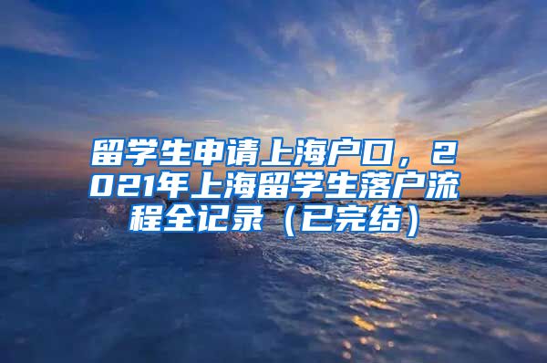 留学生申请上海户口，2021年上海留学生落户流程全记录（已完结）