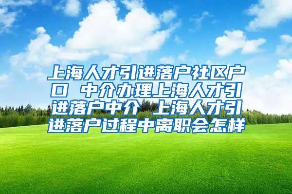 上海人才引进落户社区户口 中介办理上海人才引进落户中介 上海人才引进落户过程中离职会怎样