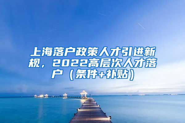 上海落户政策人才引进新规，2022高层次人才落户（条件+补贴）