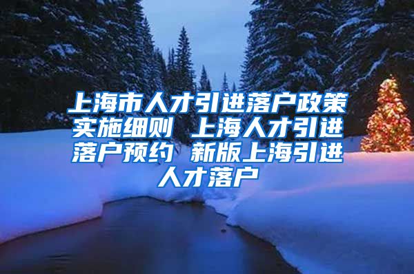 上海市人才引进落户政策实施细则 上海人才引进落户预约 新版上海引进人才落户