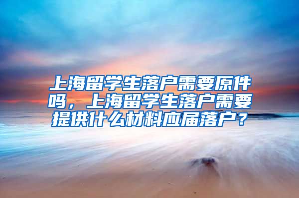 上海留学生落户需要原件吗，上海留学生落户需要提供什么材料应届落户？