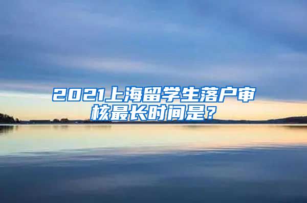 2021上海留学生落户审核最长时间是？