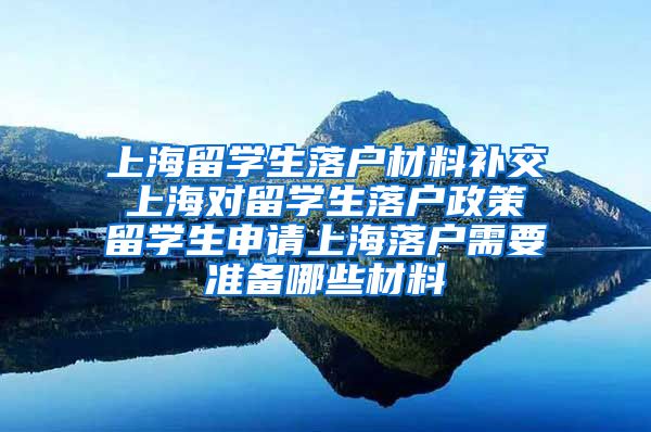 上海留学生落户材料补交 上海对留学生落户政策 留学生申请上海落户需要准备哪些材料