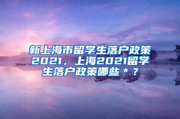 新上海市留学生落户政策2021，上海2021留学生落户政策哪些＊？