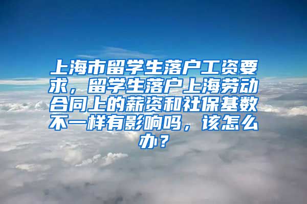 上海市留学生落户工资要求，留学生落户上海劳动合同上的薪资和社保基数不一样有影响吗，该怎么办？