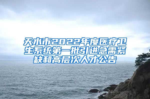 天水市2022年度医疗卫生系统第一批引进急需紧缺和高层次人才公告