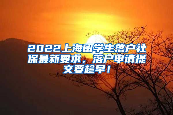 2022上海留学生落户社保最新要求，落户申请提交要趁早！