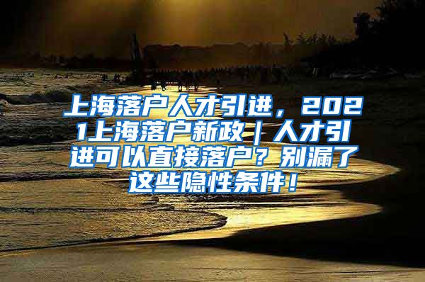 上海落户人才引进，2021上海落户新政｜人才引进可以直接落户？别漏了这些隐性条件！