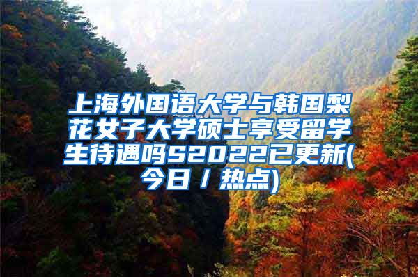 上海外国语大学与韩国梨花女子大学硕士享受留学生待遇吗S2022已更新(今日／热点)