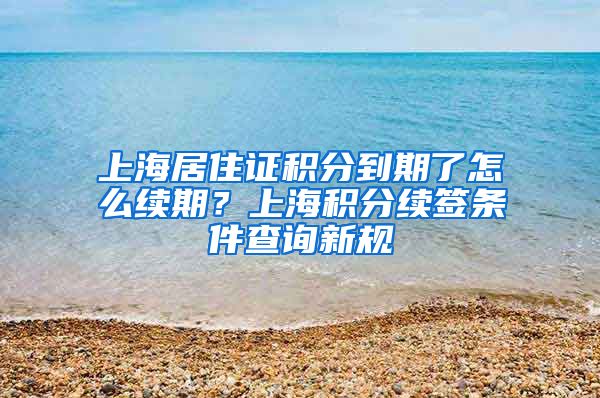 上海居住证积分到期了怎么续期？上海积分续签条件查询新规