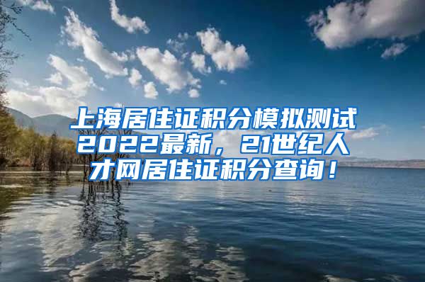 上海居住证积分模拟测试2022最新，21世纪人才网居住证积分查询！