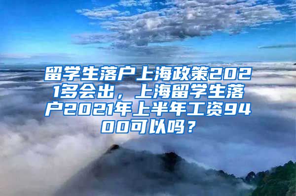 留学生落户上海政策2021多会出，上海留学生落户2021年上半年工资9400可以吗？