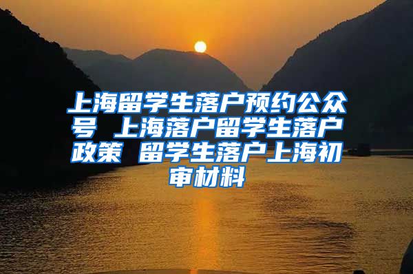 上海留学生落户预约公众号 上海落户留学生落户政策 留学生落户上海初审材料