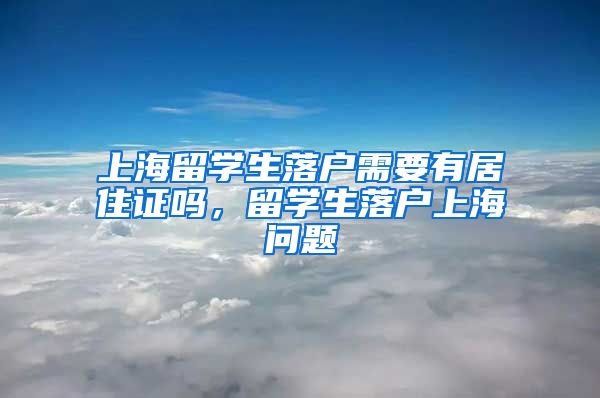 上海留学生落户需要有居住证吗，留学生落户上海问题