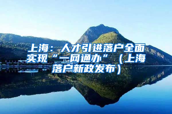 上海：人才引进落户全面实现“一网通办”（上海落户新政发布）