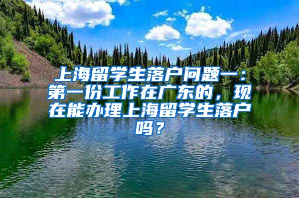 上海留学生落户问题一：第一份工作在广东的，现在能办理上海留学生落户吗？