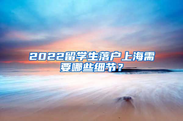 2022留学生落户上海需要哪些细节？