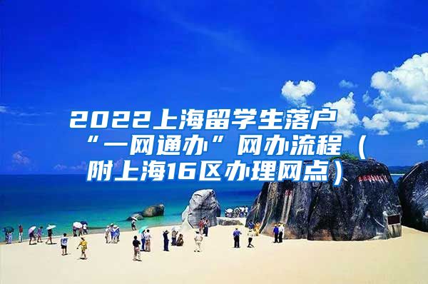 2022上海留学生落户“一网通办”网办流程（附上海16区办理网点）