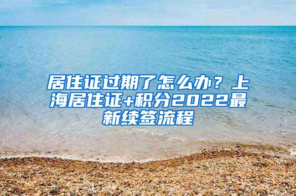 居住证过期了怎么办？上海居住证+积分2022最新续签流程