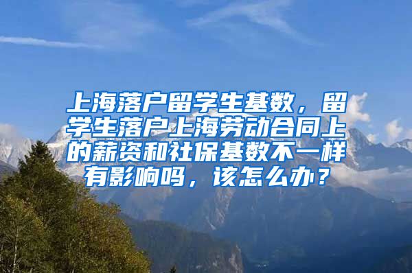 上海落户留学生基数，留学生落户上海劳动合同上的薪资和社保基数不一样有影响吗，该怎么办？