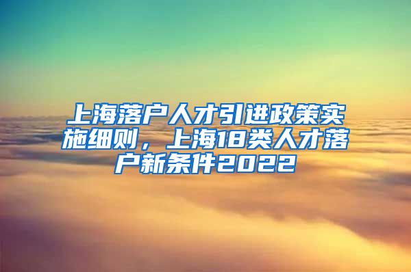 上海落户人才引进政策实施细则，上海18类人才落户新条件2022