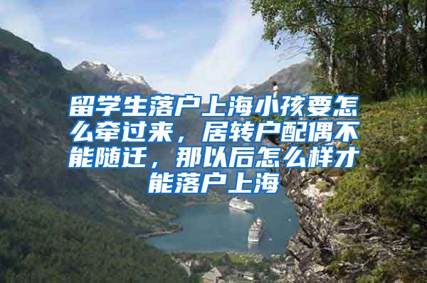 留学生落户上海小孩要怎么牵过来，居转户配偶不能随迁，那以后怎么样才能落户上海