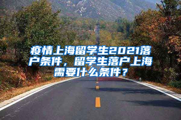 疫情上海留学生2021落户条件，留学生落户上海需要什么条件？