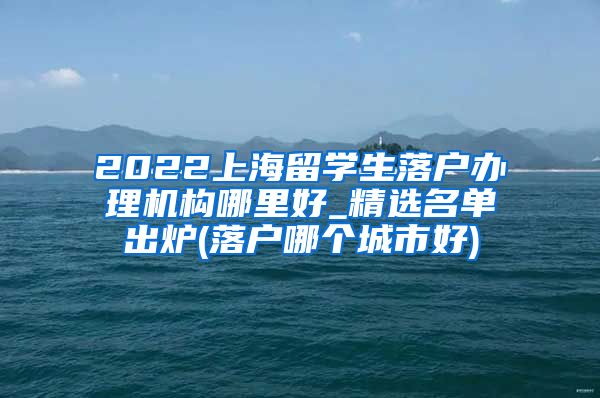 2022上海留学生落户办理机构哪里好_精选名单出炉(落户哪个城市好)