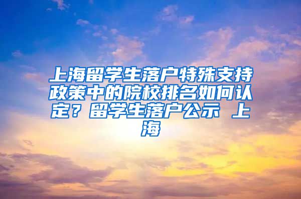 上海留学生落户特殊支持政策中的院校排名如何认定？留学生落户公示 上海