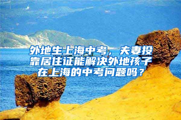 外地生上海中考，夫妻投靠居住证能解决外地孩子在上海的中考问题吗？