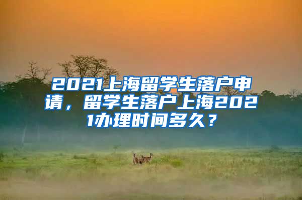 2021上海留学生落户申请，留学生落户上海2021办理时间多久？