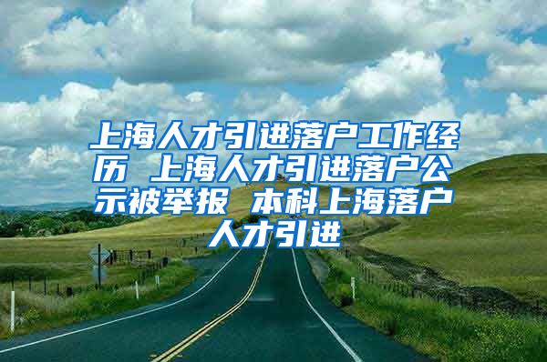 上海人才引进落户工作经历 上海人才引进落户公示被举报 本科上海落户人才引进