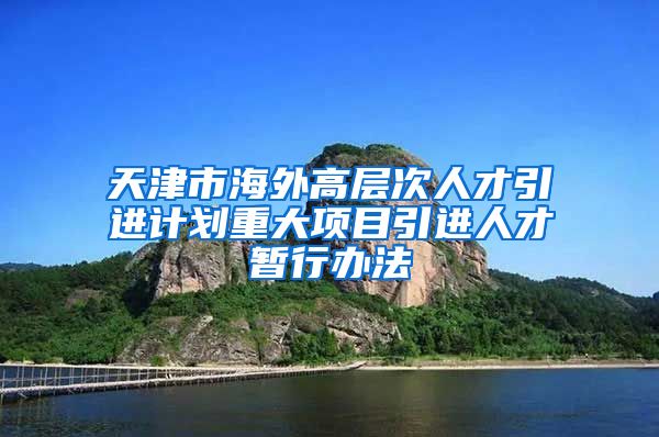 天津市海外高层次人才引进计划重大项目引进人才暂行办法