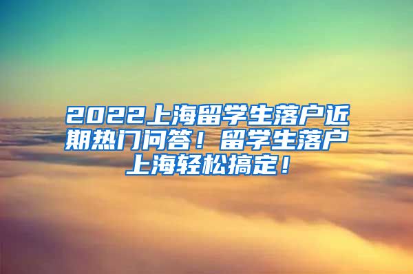 2022上海留学生落户近期热门问答！留学生落户上海轻松搞定！