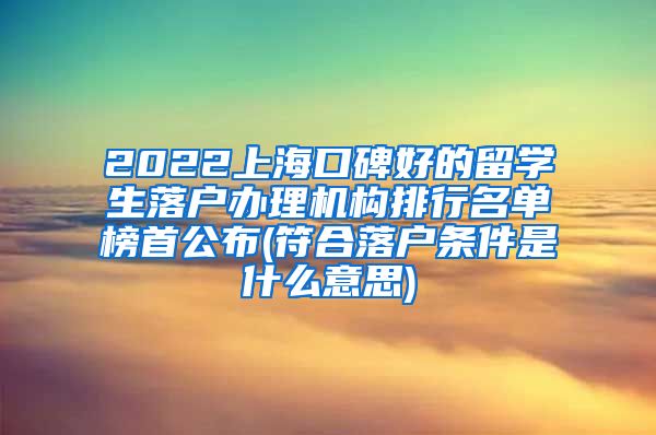 2022上海口碑好的留学生落户办理机构排行名单榜首公布(符合落户条件是什么意思)