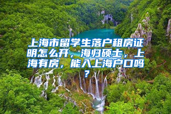 上海市留学生落户租房证明怎么开，海归硕士，上海有房，能入上海户口吗？