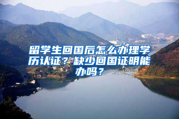 留学生回国后怎么办理学历认证？缺少回国证明能办吗？