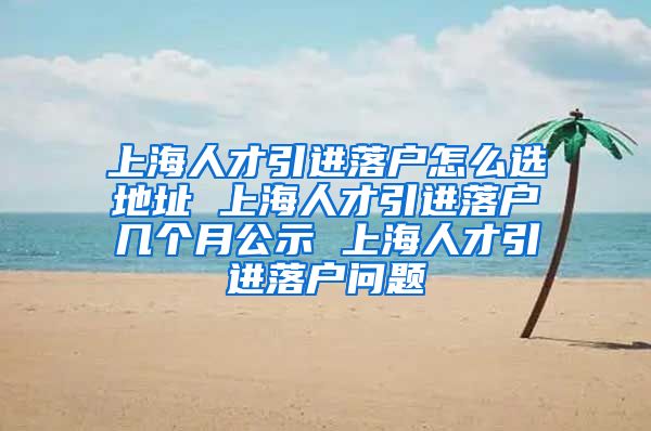 上海人才引进落户怎么选地址 上海人才引进落户几个月公示 上海人才引进落户问题