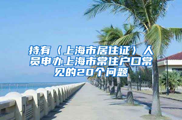 持有〈上海市居住证〉人员申办上海市常住户口常见的20个问题